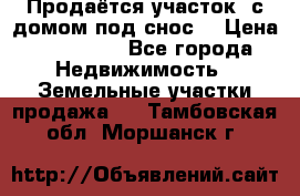 Продаётся участок (с домом под снос) › Цена ­ 150 000 - Все города Недвижимость » Земельные участки продажа   . Тамбовская обл.,Моршанск г.